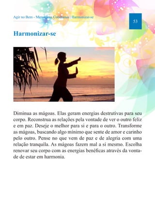 53 
Agir no Bem - Mensagens Cotidianas | Harmonizar-se 
Harmonizar-se 
Diminua as mágoas. Elas geram energias destrutivas para seu 
corpo. Reconstrua as relações pela vontade de ver o outro feliz 
e em paz. Deseje o melhor para si e para o outro. Transforme 
as mágoas, buscando algo mínimo que sente de amor e carinho 
pelo outro. Pense no que vem de paz e de alegria com uma 
relação tranquila. As mágoas fazem mal a si mesmo. Escolha 
renovar seu corpo com as energias benéficas através da vonta-de 
de estar em harmonia. 
 