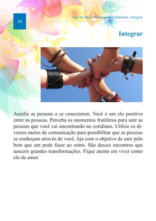 54 
Agir no Bem - Mensagens Cotidianas | Integrar 
Integrar 
Auxilie as pessoas a se conectarem. Você é um elo positivo 
entre as pessoas. Perceba os momentos frutíferos para unir as 
pessoas que você vai encontrando no cotidiano. Utilize os di-versos 
meios de comunicação para possibilitar que as pessoas 
se conheçam através de você. Aja com o objetivo de unir pelo 
bem que um pode fazer ao outro. São desses encontros que 
nascem grandes transformações. Fique atento em viver como 
elo de amor. 
 