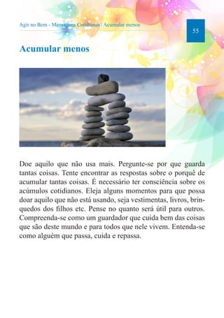 55 
Agir no Bem - Mensagens Cotidianas | Acumular menos 
Acumular menos 
Doe aquilo que não usa mais. Pergunte-se por que guarda 
tantas coisas. Tente encontrar as respostas sobre o porquê de 
acumular tantas coisas. É necessário ter consciência sobre os 
acúmulos cotidianos. Eleja alguns momentos para que possa 
doar aquilo que não está usando, seja vestimentas, livros, brin-quedos 
dos filhos etc. Pense no quanto será útil para outros. 
Compreenda-se como um guardador que cuida bem das coisas 
que são deste mundo e para todos que nele vivem. Entenda-se 
como alguém que passa, cuida e repassa. 
 