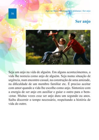 56 
Agir no Bem - Mensagens Cotidianas | Ser anjo 
Ser anjo 
Seja um anjo na vida de alguém. Em alguns acontecimentos, a 
vida lhe nomeia como anjo de alguém. Seja numa situação de 
urgência, num encontro casual, na construção de uma amizade, 
na dificuldade de um membro familiar etc. É preciso aceitar 
com amor quando a vida lhe escolhe como anjo. Sintonize com 
a energia de ser anjo em auxiliar e guiar o outro para o bem- 
-estar. Muitas vezes esse ser anjo dura um segundo ou anos. 
Saiba discernir o tempo necessário, respeitando a história de 
vida do outro. 
 