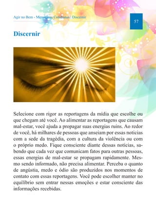 57 
Agir no Bem - Mensagens Cotidianas | Discernir 
Discernir 
Selecione com rigor as reportagens da mídia que escolhe ou 
que chegam até você. Ao alimentar as reportagens que causam 
mal-estar, você ajuda a propagar suas energias ruins. Ao redor 
de você, há milhares de pessoas que anseiam por essas noticias 
com a sede da tragédia, com a cultura da violência ou com 
o próprio medo. Fique consciente diante dessas notícias, sa-bendo 
que cada vez que comunicam fatos para outras pessoas, 
essas energias de mal-estar se propagam rapidamente. Mes-mo 
sendo informado, não precisa alimentar. Perceba o quanto 
de angústia, medo e ódio são produzidos nos momentos de 
contato com essas reportagens. Você pode escolher manter no 
equilíbrio sem entrar nessas emoções e estar consciente das 
informações recebidas. 
 