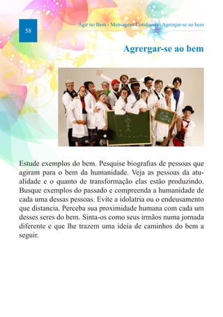 58 
Agir no Bem - Mensagens Cotidianas | Agrergar-se ao bem 
Agrergar-se ao bem 
Estude exemplos do bem. Pesquise biografias de pessoas que 
agiram para o bem da humanidade. Veja as pessoas da atu-alidade 
e o quanto de transformação elas estão produzindo. 
Busque exemplos do passado e compreenda a humanidade de 
cada uma dessas pessoas. Evite a idolatria ou o endeusamento 
que distancia. Perceba sua proximidade humana com cada um 
desses seres do bem. Sinta-os como seus irmãos numa jornada 
diferente e que lhe trazem uma ideia de caminhos do bem a 
seguir. 
 