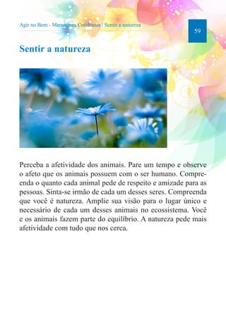 59 
Agir no Bem - Mensagens Cotidianas | Sentir a natureza 
Sentir a natureza 
Perceba a afetividade dos animais. Pare um tempo e observe 
o afeto que os animais possuem com o ser humano. Compre-enda 
o quanto cada animal pede de respeito e amizade para as 
pessoas. Sinta-se irmão de cada um desses seres. Compreenda 
que você é natureza. Amplie sua visão para o lugar único e 
necessário de cada um desses animais no ecossistema. Você 
e os animais fazem parte do equilíbrio. A natureza pede mais 
afetividade com tudo que nos cerca. 
 