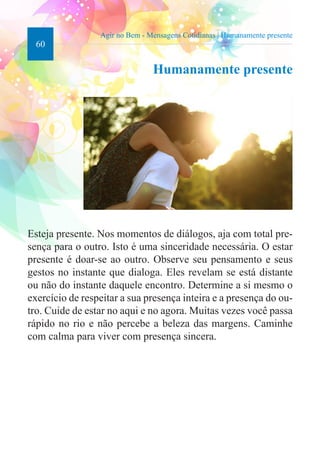60 
Agir no Bem - Mensagens Cotidianas | Humanamente presente 
Humanamente presente 
Esteja presente. Nos momentos de diálogos, aja com total pre-sença 
para o outro. Isto é uma sinceridade necessária. O estar 
presente é doar-se ao outro. Observe seu pensamento e seus 
gestos no instante que dialoga. Eles revelam se está distante 
ou não do instante daquele encontro. Determine a si mesmo o 
exercício de respeitar a sua presença inteira e a presença do ou-tro. 
Cuide de estar no aqui e no agora. Muitas vezes você passa 
rápido no rio e não percebe a beleza das margens. Caminhe 
com calma para viver com presença sincera. 
 