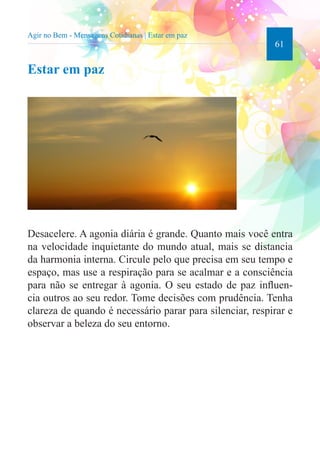 61 
Agir no Bem - Mensagens Cotidianas | Estar em paz 
Estar em paz 
Desacelere. A agonia diária é grande. Quanto mais você entra 
na velocidade inquietante do mundo atual, mais se distancia 
da harmonia interna. Circule pelo que precisa em seu tempo e 
espaço, mas use a respiração para se acalmar e a consciência 
para não se entregar à agonia. O seu estado de paz influen-cia 
outros ao seu redor. Tome decisões com prudência. Tenha 
clareza de quando é necessário parar para silenciar, respirar e 
observar a beleza do seu entorno. 
 