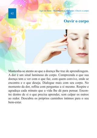 62 
Agir no Bem - Mensagens Cotidianas | Ouvir o corpo 
Ouvir o corpo 
Mantenha-se atento ao que a doença lhe traz de aprendizagem. 
A dor é um sinal luminoso do corpo. Compreenda o que sua 
doença tem a ver com o que faz, com quem convive, onde se 
encontra e o que deseja. Dialogue mais com seu corpo. No 
momento da dor, reflita com perguntas a si mesmo. Respire e 
agradeça cada minuto que a vida lhe dá para pensar. Encon-tre 
dentro de si o que precisa aprender, sem culpar os outros 
ao redor. Descubra os próprios caminhos íntimos para o seu 
bem-estar. 
 