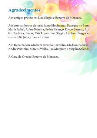 Agradecimentos 
Aos amigos protetores Luiz Sérgio e Bezerra de Menezes. 
Aos companheiros de jornada no Movimento Navegue no Bem 
Maria Isabel, Aulus Teixeira, Pedro Picanço, Diego Barreto, Al-lan 
Barbosa, Lucas, Taís Lopes, Iuri Sérgio, Luciana Borges e 
sua família Julia, Clara e Lázaro. 
Aos trabalhadores do bem Ricardo Carvalho, Gledson Barreto, 
André Peixinho, Marcus Welby, Tio Marquito e Virgílio Solano. 
À Casa de Oração Bezerra de Menezes. 
 