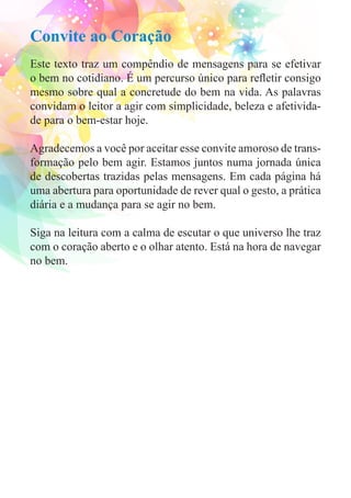 Convite ao Coração 
Este texto traz um compêndio de mensagens para se efetivar 
o bem no cotidiano. É um percurso único para refletir consigo 
mesmo sobre qual a concretude do bem na vida. As palavras 
convidam o leitor a agir com simplicidade, beleza e afetivida-de 
para o bem-estar hoje. 
Agradecemos a você por aceitar esse convite amoroso de trans-formação 
pelo bem agir. Estamos juntos numa jornada única 
de descobertas trazidas pelas mensagens. Em cada página há 
uma abertura para oportunidade de rever qual o gesto, a prática 
diária e a mudança para se agir no bem. 
Siga na leitura com a calma de escutar o que universo lhe traz 
com o coração aberto e o olhar atento. Está na hora de navegar 
no bem. 
 