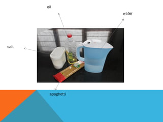 oil
water
salt
spaghetti