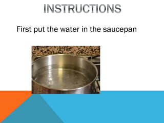First put the water in the saucepan