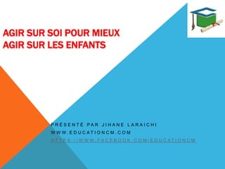 AGIR SUR SOI POUR MIEUX
AGIR SUR LES ENFANTS
P R É S E N T É P A R J I H A N E L A R A I C H I
W W W . E D U C A T I O N C M . C O M
H T T P S : / / W W W . F A C E B O O K . C O M / E D U C A T I O N C M
 