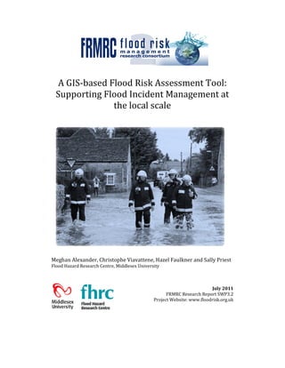 A GIS-based Flood Risk Assessment Tool:
Supporting Flood Incident Management at
the local scale
Meghan Alexander, Christophe Viavattene, Hazel Faulkner and Sally Priest
Flood Hazard Research Centre, Middlesex University
July 2011
FRMRC Research Report SWP3.2
Project Website: www.floodrisk.org.uk
 