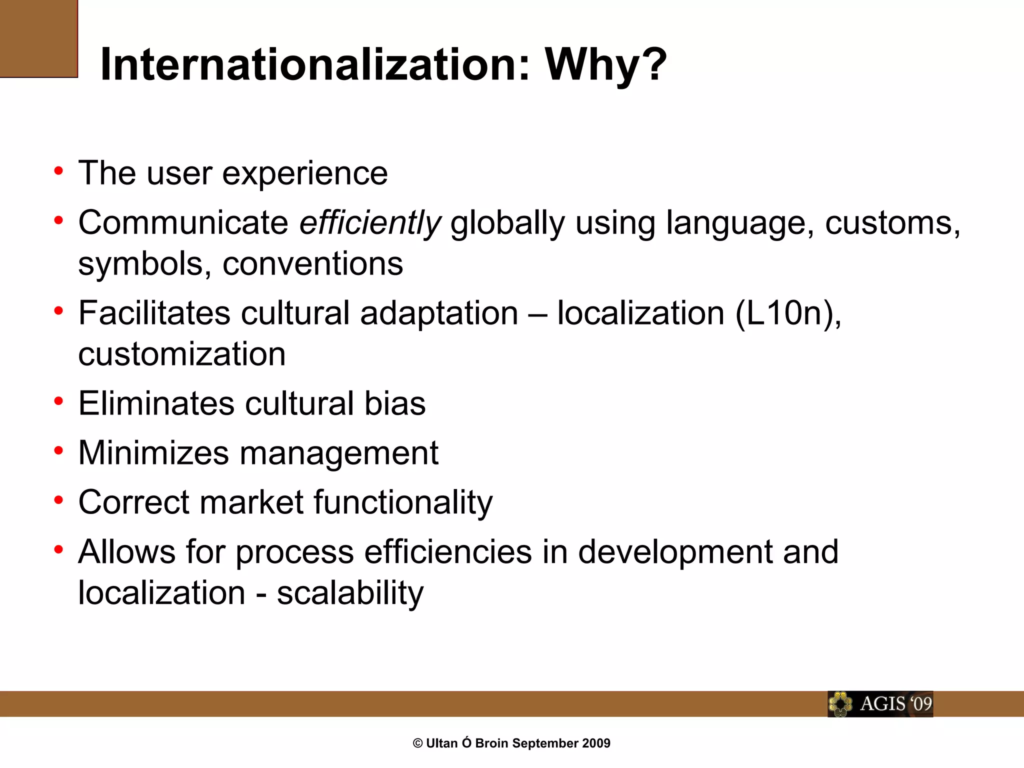 © Ultan Ó Broin September 2009
Internationalization: Why?
• The user experience
• Communicate efficiently globally using language, customs,
symbols, conventions
• Facilitates cultural adaptation – localization (L10n),
customization
• Eliminates cultural bias
• Minimizes management
• Correct market functionality
• Allows for process efficiencies in development and
localization - scalability
 
