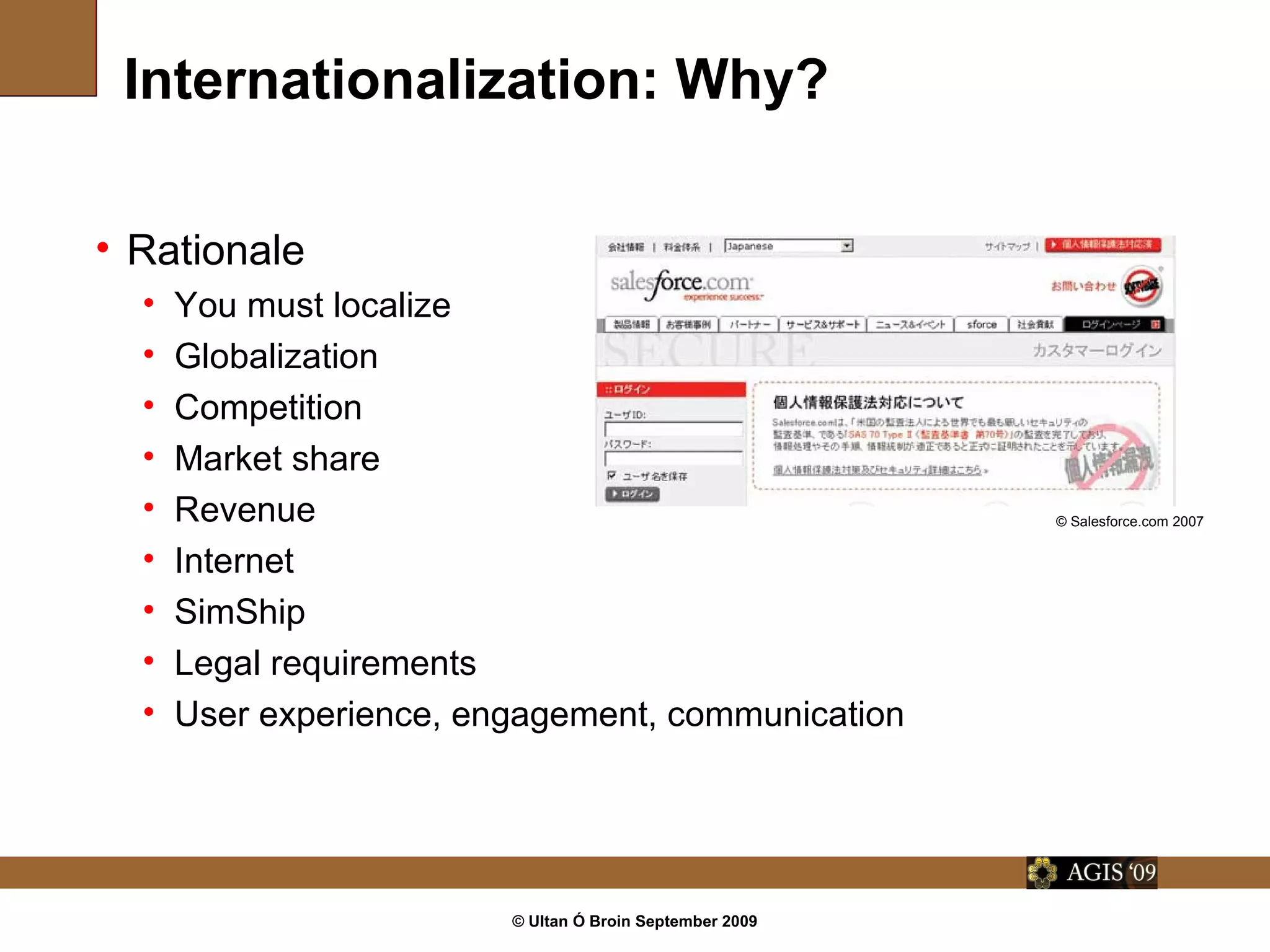 © Ultan Ó Broin September 2009
Internationalization: Why?
• Rationale
• You must localize
• Globalization
• Competition
• Market share
• Revenue
• Internet
• SimShip
• Legal requirements
• User experience, engagement, communication
© Salesforce.com 2007
 
