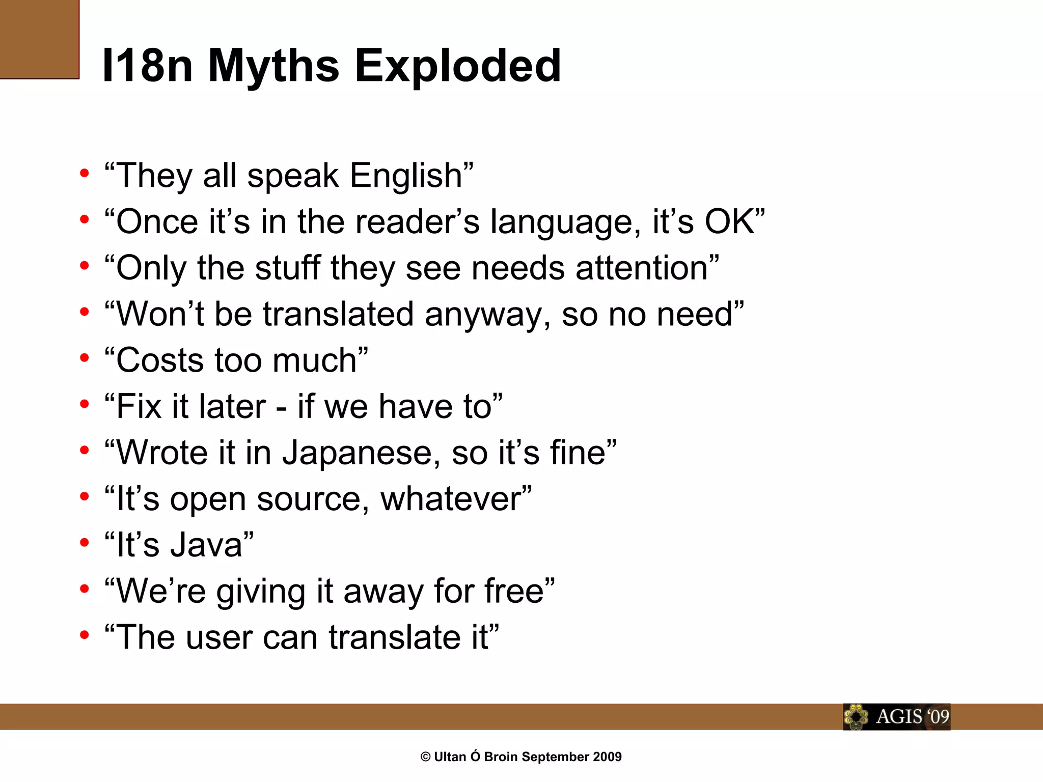 © Ultan Ó Broin September 2009
I18n Myths Exploded
• “They all speak English”
• “Once it’s in the reader’s language, it’s OK”
• “Only the stuff they see needs attention”
• “Won’t be translated anyway, so no need”
• “Costs too much”
• “Fix it later - if we have to”
• “Wrote it in Japanese, so it’s fine”
• “It’s open source, whatever”
• “It’s Java”
• “We’re giving it away for free”
• “The user can translate it”
 