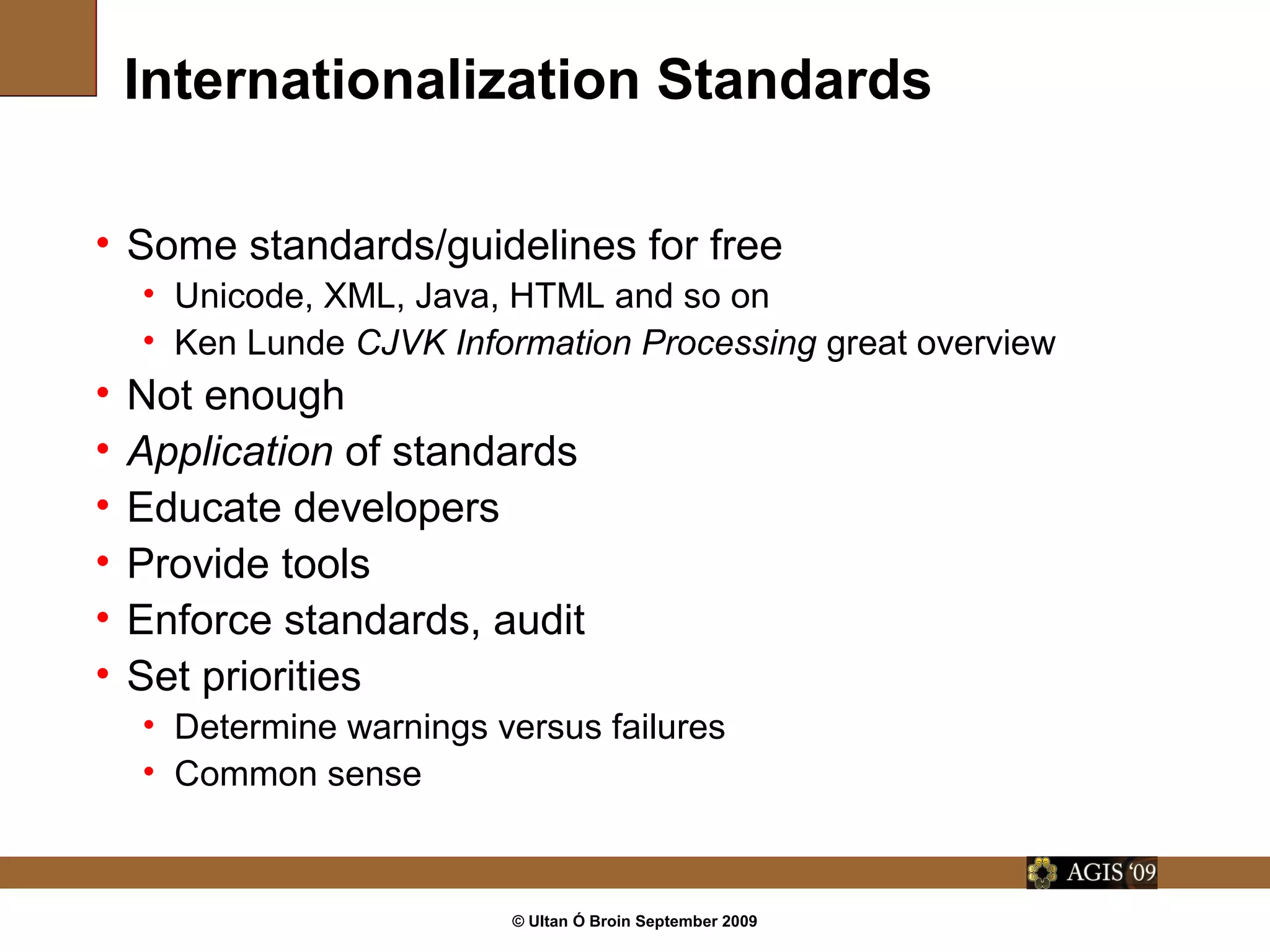 © Ultan Ó Broin September 2009
Internationalization Standards
• Some standards/guidelines for free
• Unicode, XML, Java, HTML and so on
• Ken Lunde CJVK Information Processing great overview
• Not enough
• Application of standards
• Educate developers
• Provide tools
• Enforce standards, audit
• Set priorities
• Determine warnings versus failures
• Common sense
 