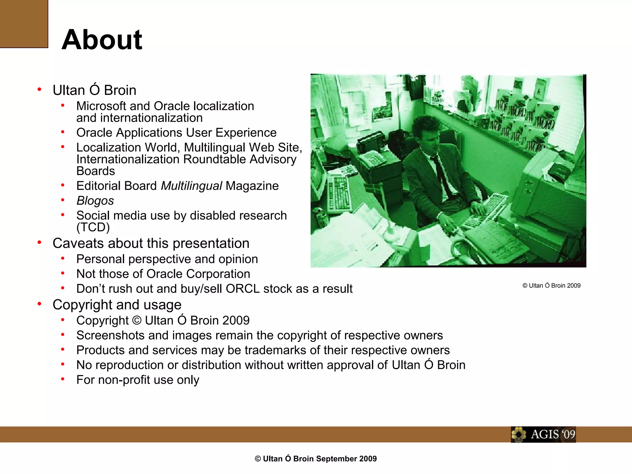 © Ultan Ó Broin September 2009
About
• Ultan Ó Broin
• Microsoft and Oracle localization
and internationalization
• Oracle Applications User Experience
• Localization World, Multilingual Web Site,
Internationalization Roundtable Advisory
Boards
• Editorial Board Multilingual Magazine
• Blogos
• Social media use by disabled research
(TCD)
• Caveats about this presentation
• Personal perspective and opinion
• Not those of Oracle Corporation
• Don’t rush out and buy/sell ORCL stock as a result
• Copyright and usage
• Share-alike non-attribution non-commercial please
• Screenshots and images remain the copyright of respective owners
• Products and services may be trademarks of their respective owners
• Reproduction for promotional work for non-profit use is fine, but play nice and say where
you got the information and from whom (@ultan)
© Ultan Ó Broin 2009
 