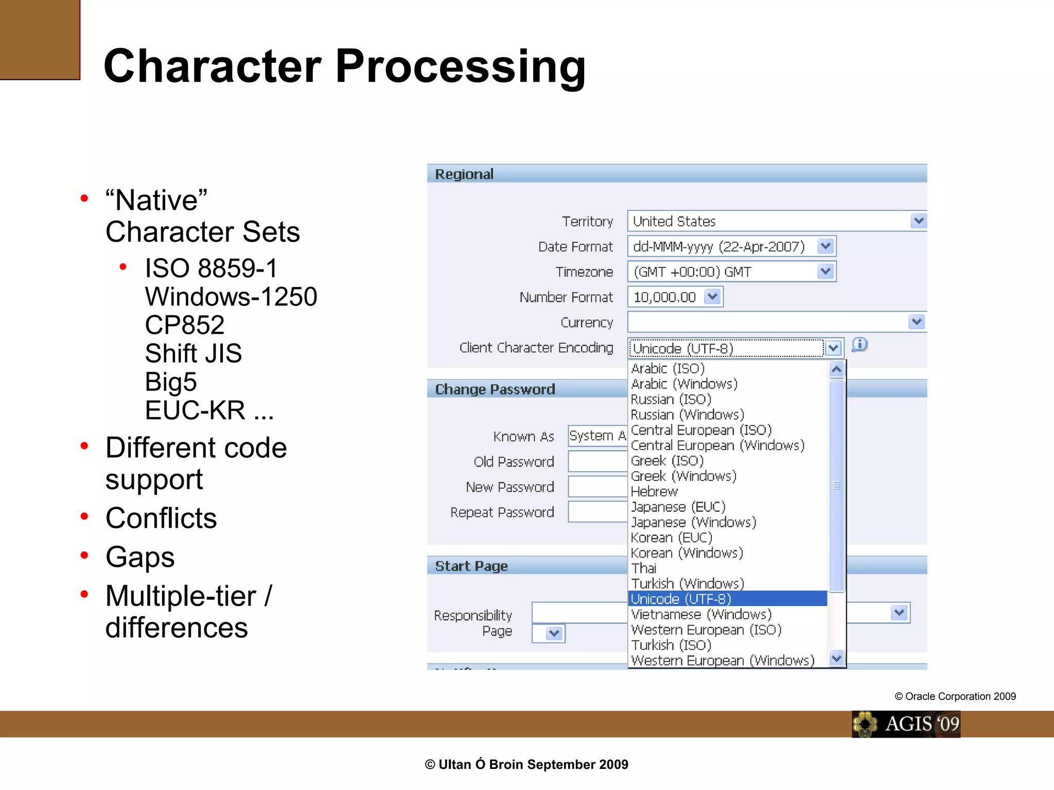© Ultan Ó Broin September 2009
Character Processing
• “Native”
Character Sets
• ISO 8859-1
Windows-1250
CP852
Shift JIS
Big5
EUC-KR ...
• Different code
support
• Conflicts
• Gaps
• Multiple-tier /
differences
© Oracle Corporation 2009
 