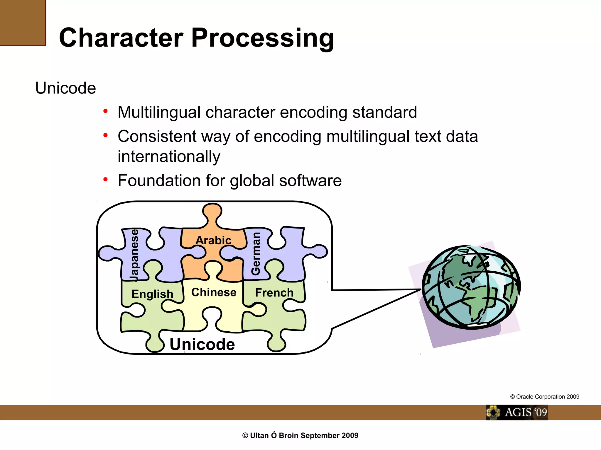 © Ultan Ó Broin September 2009
Character Processing
Unicode
• Multilingual character encoding standard
• Consistent way of encoding multilingual text data
internationally
• Foundation for global software
Arabic
Chinese FrenchEnglish
Japanese
German
Unicode
© Oracle Corporation 2009
 