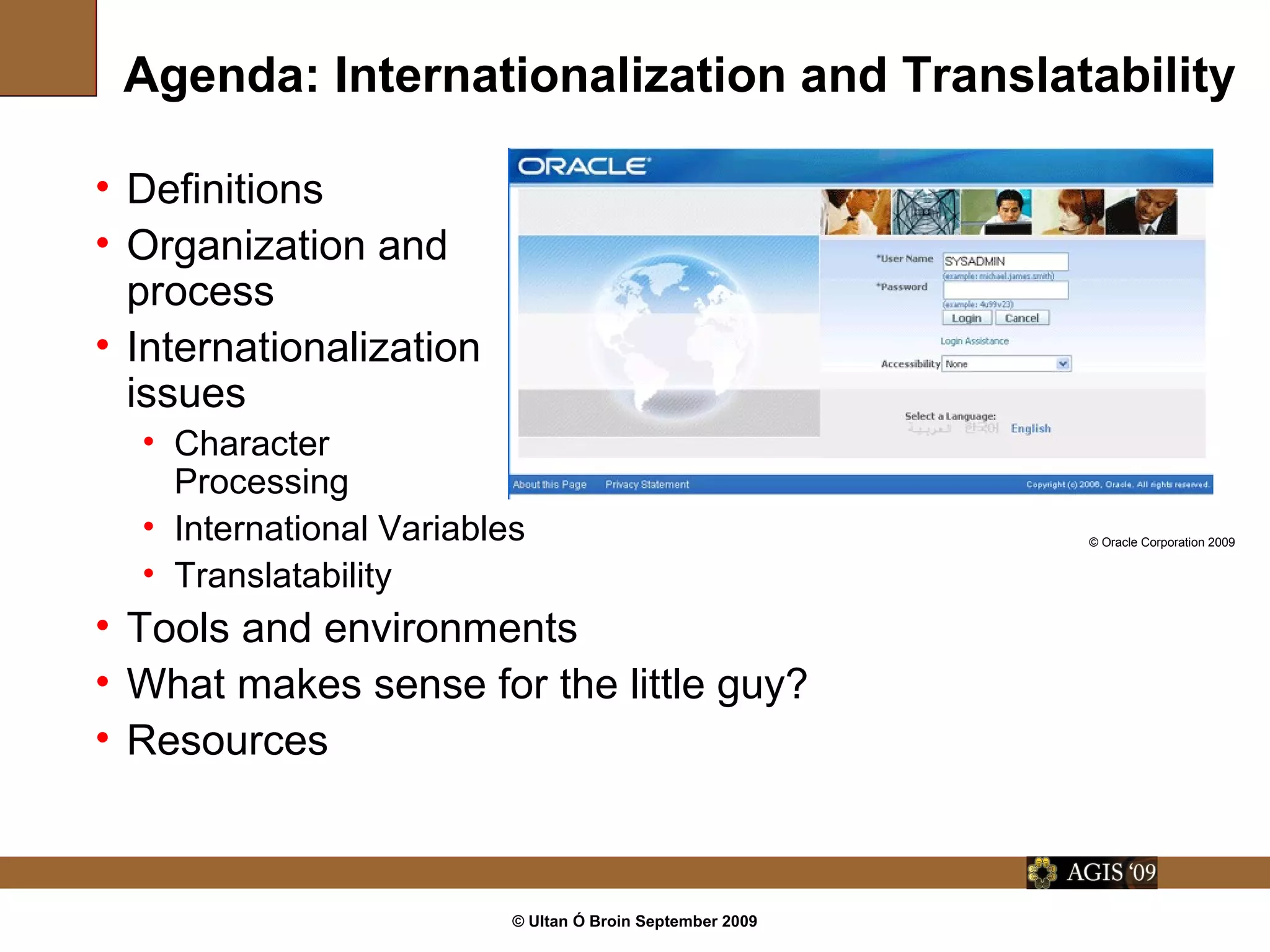 © Ultan Ó Broin September 2009
Agenda: Internationalization and Translatability
• Definitions
• Organization and
process
• Internationalization
issues
• Character
Processing
• International Variables
• Translatability
• Tools and environments
• What makes sense for the little guy?
• Resources
© Oracle Corporation 2009
 