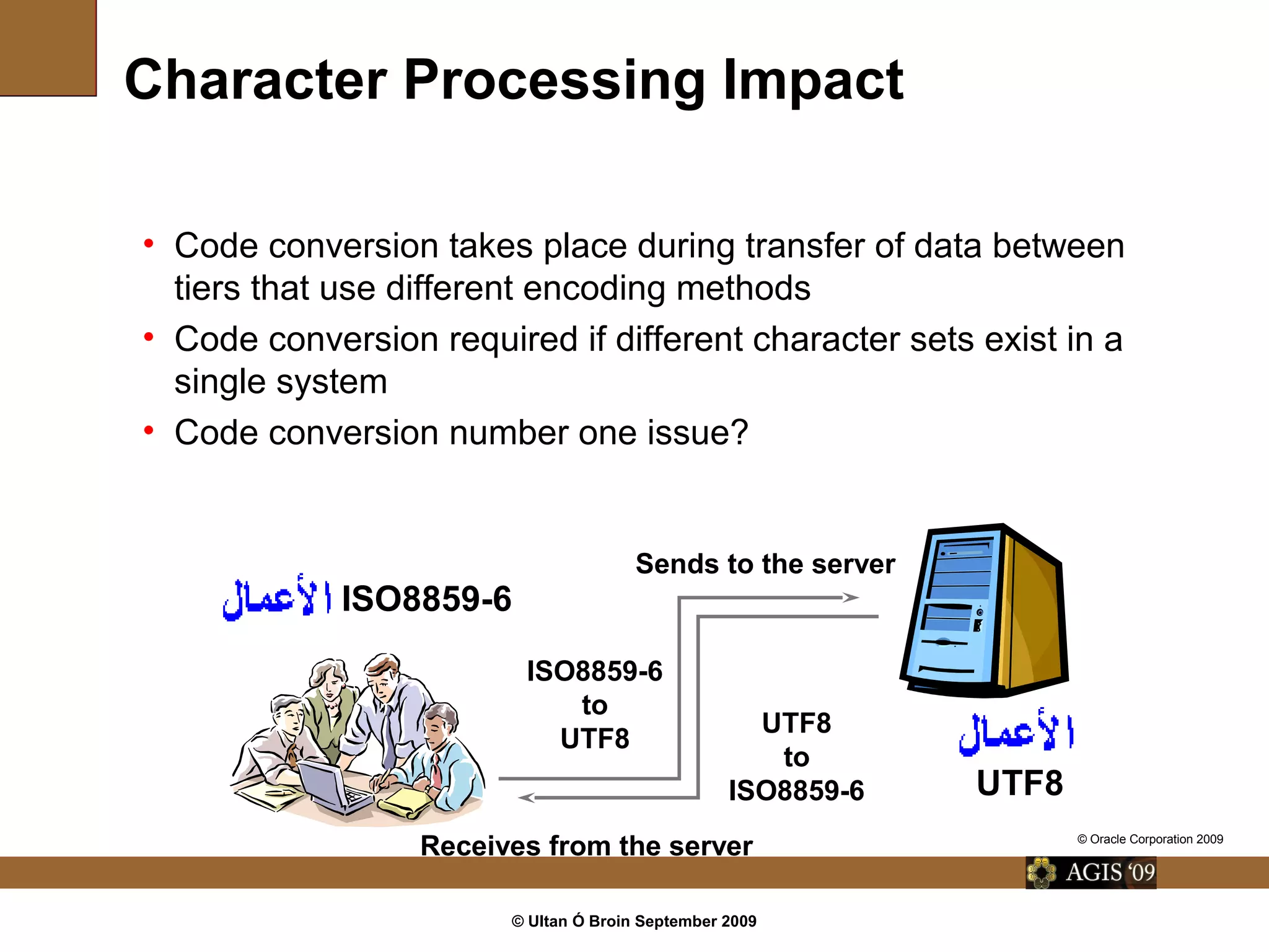© Ultan Ó Broin September 2009
Character Processing Impact
• Code conversion takes place during transfer of data between
tiers that use different encoding methods
• Code conversion required if different character sets exist in a
single system
• Code conversion number one issue?
ISO8859-6
ISO8859-6
to
UTF8
UTF8
to
ISO8859-6 UTF8
Sends to the server
Receives from the server © Oracle Corporation 2009
 