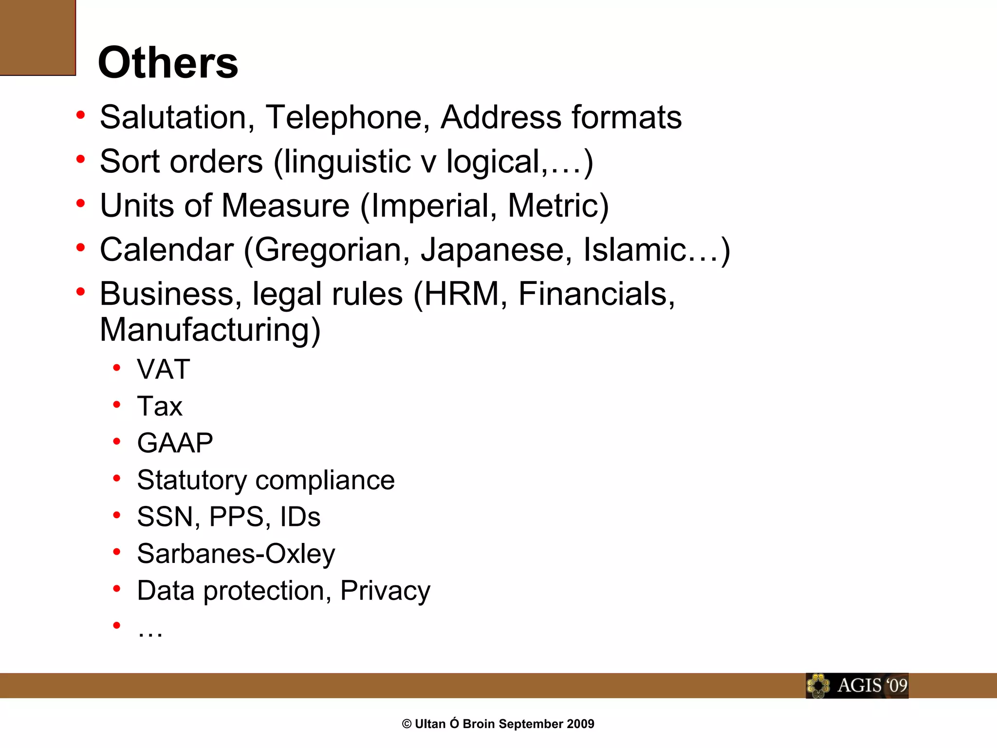 © Ultan Ó Broin September 2009
Others
• Salutation, Telephone, Address formats
• Sort orders (linguistic v logical,…)
• Units of Measure (Imperial, Metric)
• Calendar (Gregorian, Japanese, Islamic…)
• Business, legal rules (HRM, Financials,
Manufacturing)
• VAT
• Tax
• GAAP
• Statutory compliance
• SSN, PPS, IDs
• Sarbanes-Oxley
• Data protection, Privacy
• …
 