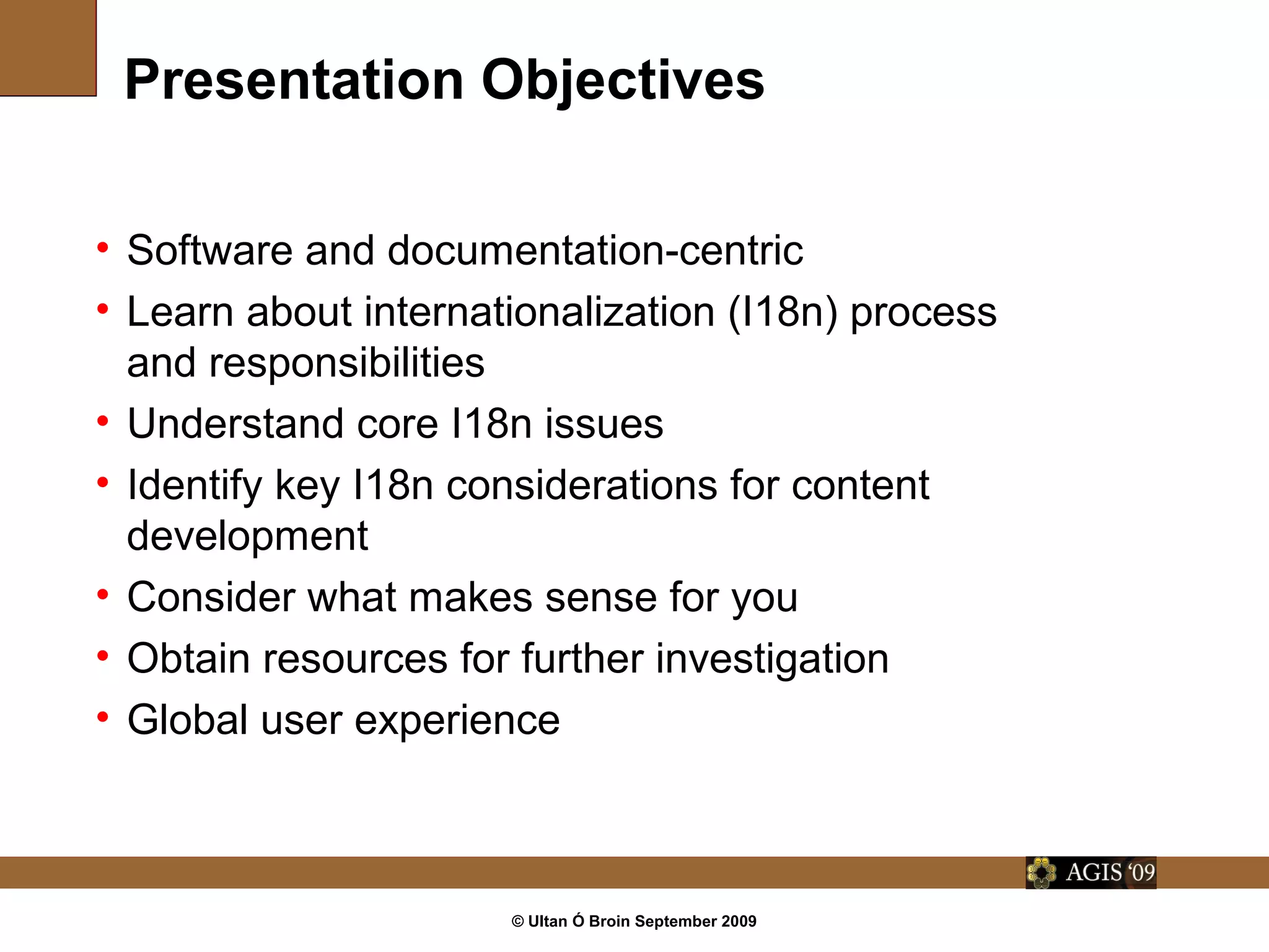 © Ultan Ó Broin September 2009
Presentation Objectives
• Software and documentation-centric
• Learn about internationalization (I18n) process
and responsibilities
• Understand core I18n issues
• Identify key I18n considerations for content
development
• Consider what makes sense for you
• Obtain resources for further investigation
• Global user experience
 