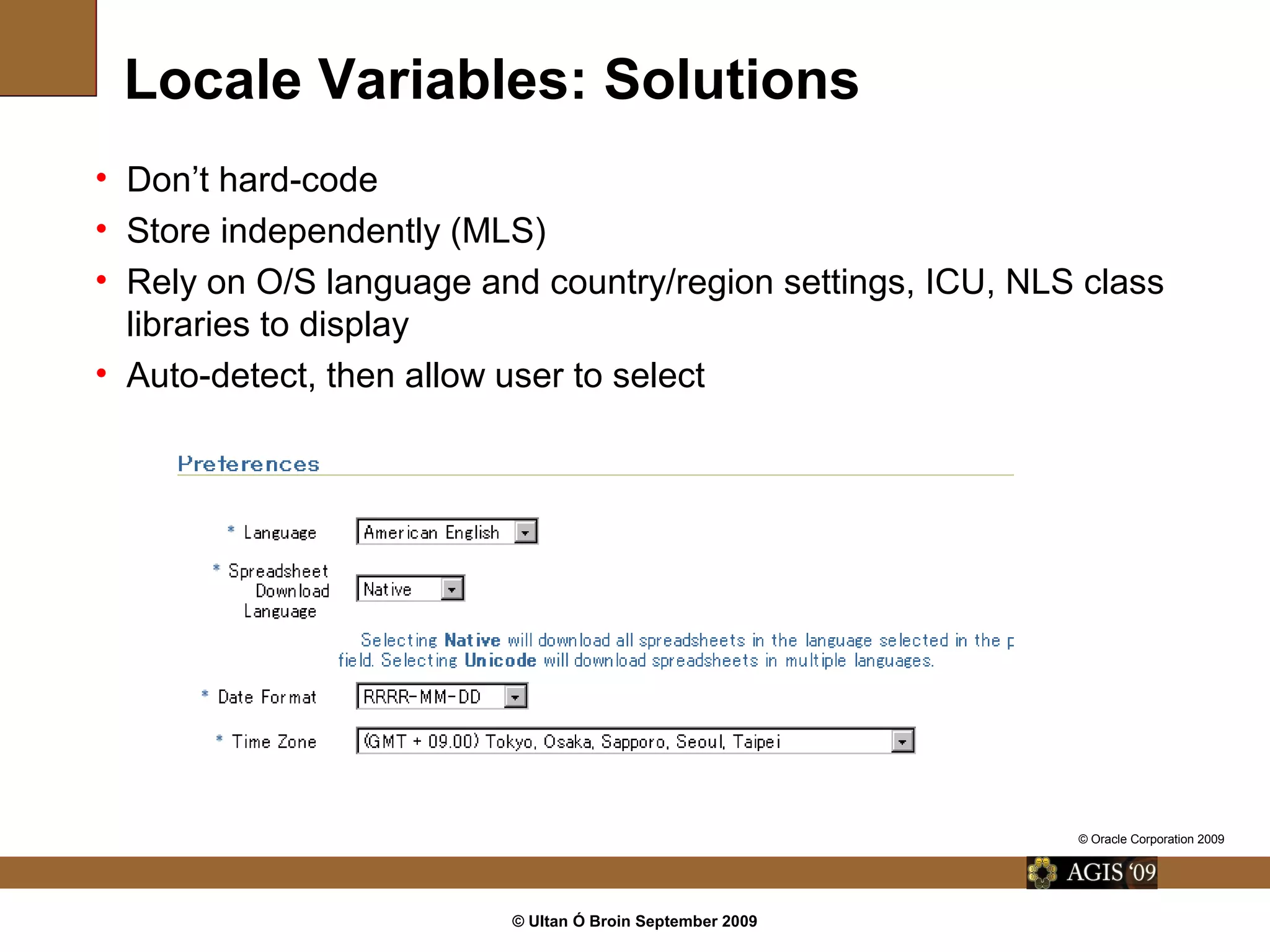 © Ultan Ó Broin September 2009
Locale Variables: Solutions
• Don’t hard-code
• Store independently (MLS)
• Rely on O/S language and country/region settings, ICU, NLS class
libraries to display
• Auto-detect, then allow user to select
© Oracle Corporation 2009
 