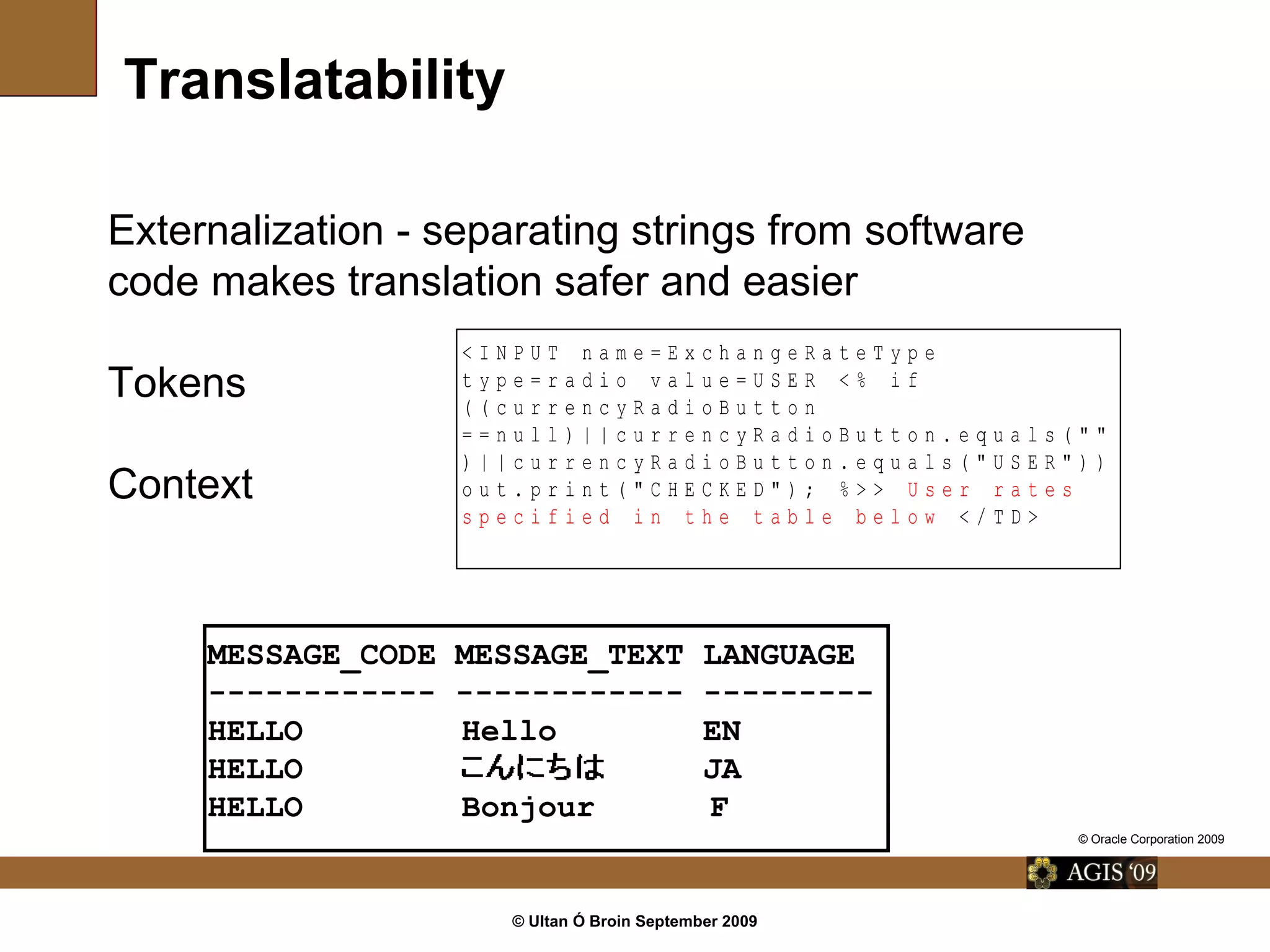 © Ultan Ó Broin September 2009
Translatability
< I N P U T n a m e = E x c h a n g e R a t e T y p e
t y p e = r a d i o v a l u e = U S E R < % i f
( ( c u r r e n c y R a d i o B u t t o n
= = n u l l ) | | c u r r e n c y R a d i o B u t t o n . e q u a l s ( " "
) | | c u r r e n c y R a d i o B u t t o n . e q u a l s ( " U S E R " ) )
o u t . p r i n t ( " C H E C K E D " ) ; % > > U s e r r a t e s
s p e c i f i e d i n t h e t a b l e b e l o w < / T D >
Externalization - separating strings from software
code makes translation safer and easier
Tokens
Context
MESSAGE_CODE MESSAGE_TEXT LANGUAGE
------------ ------------ ---------
HELLO Hello EN
HELLO JA
HELLO Bonjour F
© Oracle Corporation 2009
 