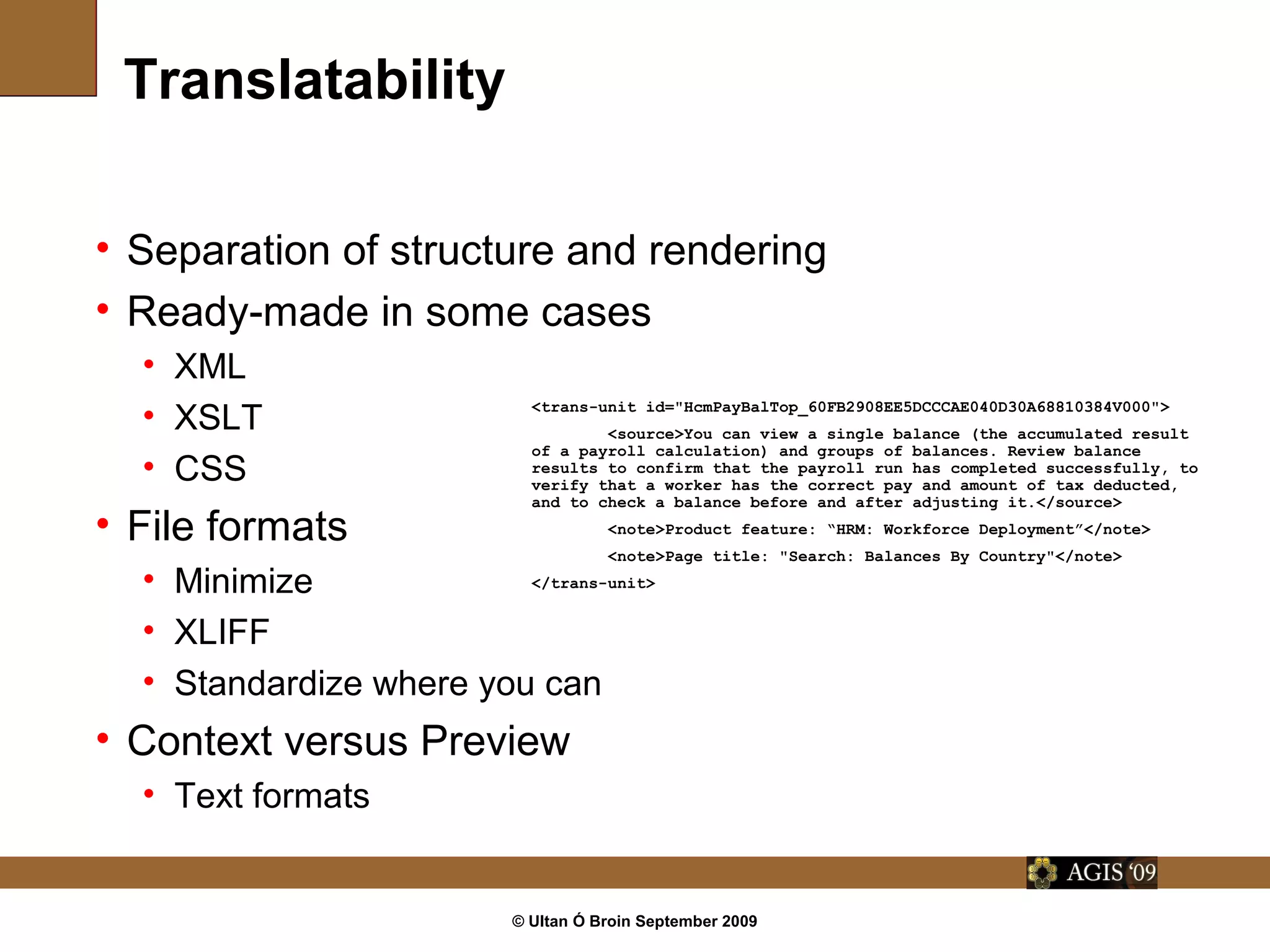 © Ultan Ó Broin September 2009
Translatability
• Separation of structure and rendering
• Ready-made in some cases
• XML
• XSLT
• CSS
• File formats
• Minimize
• XLIFF
• Standardize where you can
• Context versus Preview
• Text formats
<trans-unit id="HcmPayBalTop_60FB2908EE5DCCCAE040D30A68810384V000">
<source>You can view a single balance (the accumulated result
of a payroll calculation) and groups of balances. Review balance
results to confirm that the payroll run has completed successfully, to
verify that a worker has the correct pay and amount of tax deducted,
and to check a balance before and after adjusting it.</source>
<note>Product feature: “HRM: Workforce Deployment”</note>
<note>Page title: "Search: Balances By Country"</note>
</trans-unit>
 