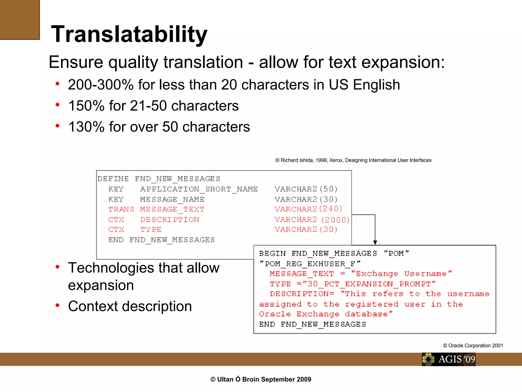 © Ultan Ó Broin September 2009
Ensure quality translation - allow for text expansion:
• 200-300% for less than 20 characters in US English
• 150% for 21-50 characters
• 130% for over 50 characters
• Technologies that allow
expansion
• Context description
Translatability
© Oracle Corporation 2001
© Richard Ishida, 1999, Xerox, Designing International User Interfaces
 