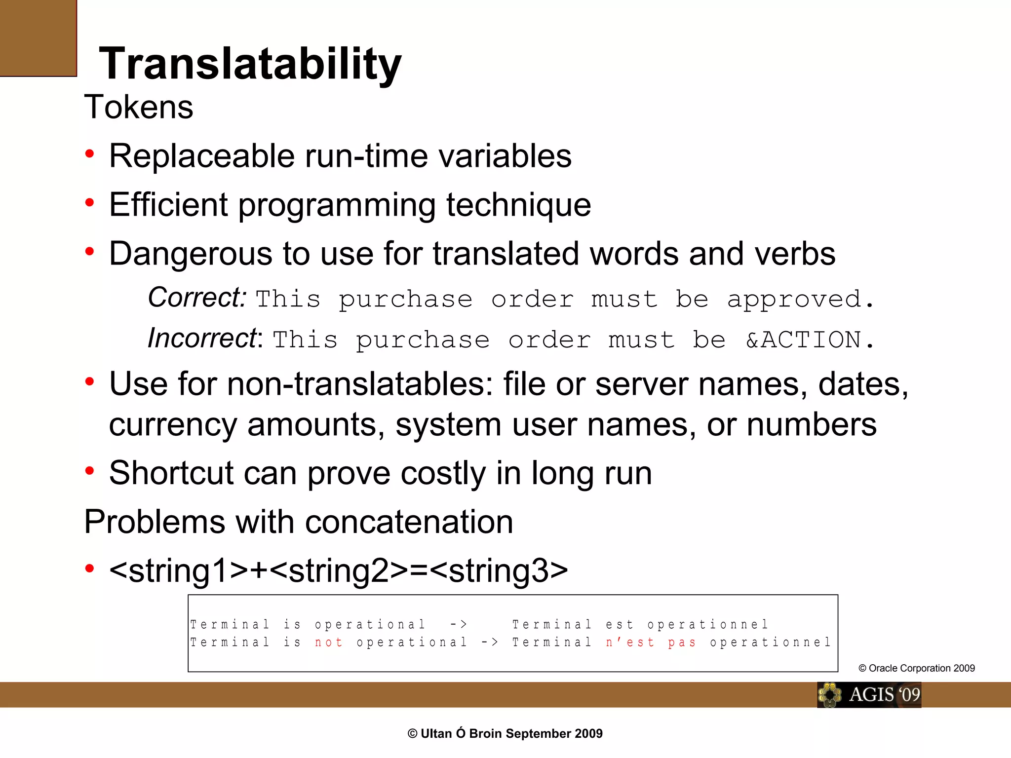 © Ultan Ó Broin September 2009
Translatability
Tokens
• Replaceable run-time variables
• Efficient programming technique
• Dangerous to use for translated words and verbs
Correct: This purchase order must be approved.
Incorrect: This purchase order must be &ACTION.
• Use for non-translatables: file or server names, dates,
currency amounts, system user names, or numbers
• Shortcut can prove costly in long run
Problems with concatenation
• <string1>+<string2>=<string3>
T e r m i n a l i s o p e r a t i o n a l - > T e r m i n a l e s t o p e r a t i o n n e l
T e r m i n a l i s n o t o p e r a t i o n a l - > T e r m i n a l n ’ e s t p a s o p e r a t i o n n e l
© Oracle Corporation 2009
 