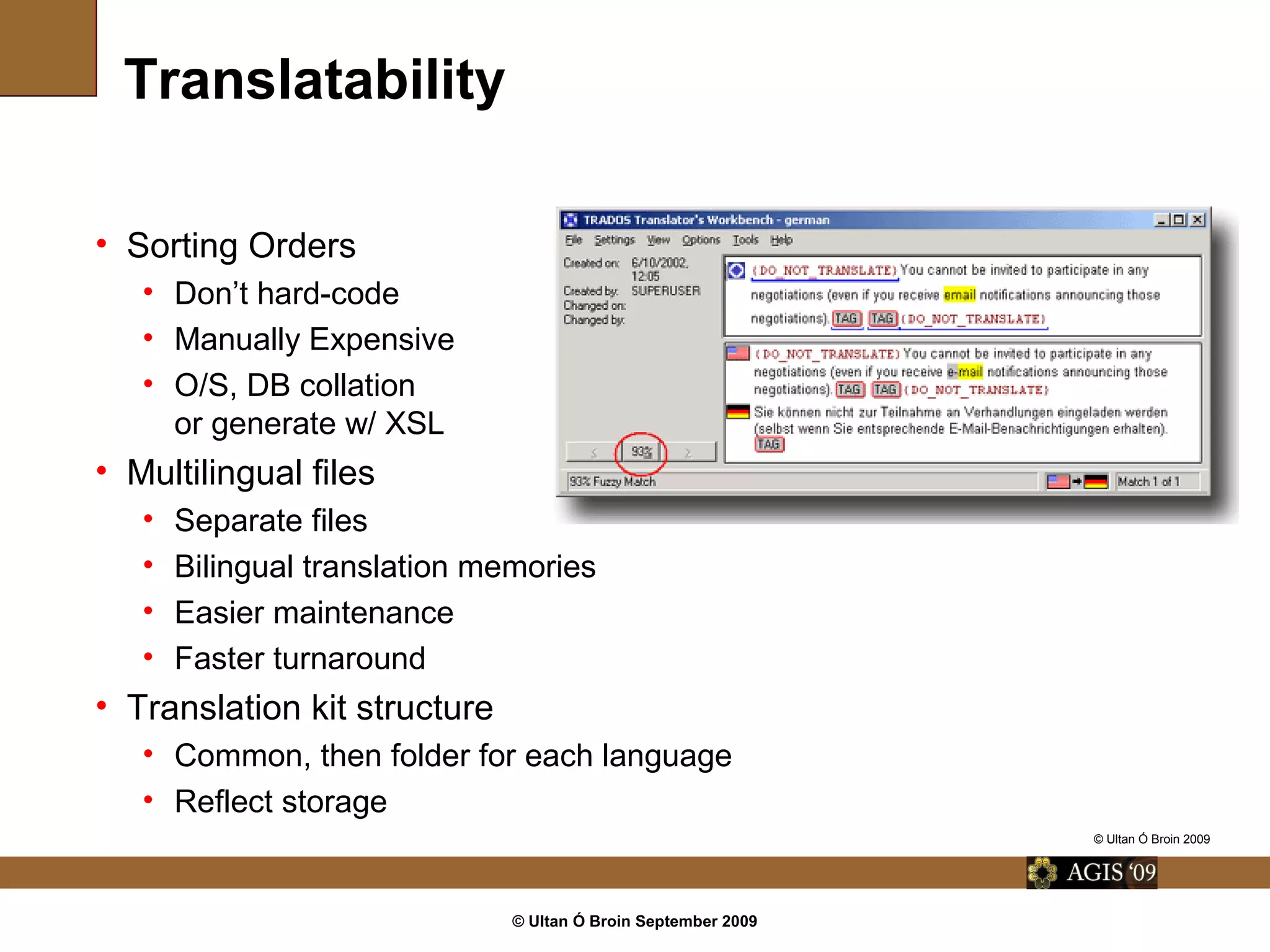 © Ultan Ó Broin September 2009
Translatability
• Sorting Orders
• Don’t hard-code
• Manually Expensive
• O/S, DB collation
or generate w/ XSL
• Multilingual files
• Separate files
• Bilingual translation memories
• Easier maintenance
• Faster turnaround
• Translation kit structure
• Common, then folder for each language
• Reflect storage
© Ultan Ó Broin 2009
 
