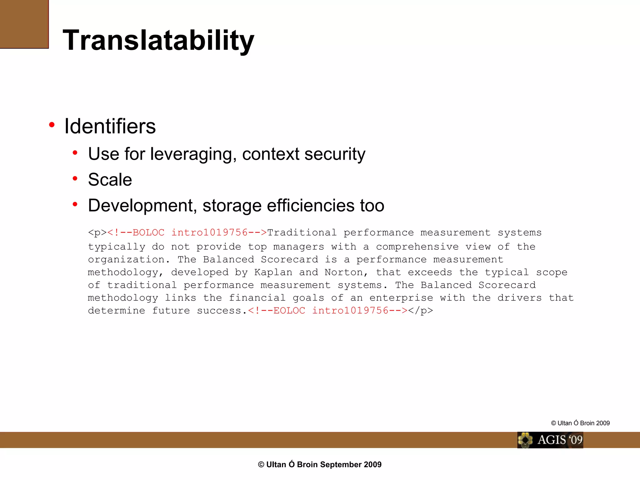 © Ultan Ó Broin September 2009
Translatability
• Identifiers
• Use for leveraging, context security
• Scale
• Development, storage efficiencies too
<p><!--BOLOC intro1019756-->Traditional performance measurement systems
typically do not provide top managers with a comprehensive view of the
organization. The Balanced Scorecard is a performance measurement
methodology, developed by Kaplan and Norton, that exceeds the typical scope
of traditional performance measurement systems. The Balanced Scorecard
methodology links the financial goals of an enterprise with the drivers that
determine future success.<!--EOLOC intro1019756--></p>
© Ultan Ó Broin 2009
 