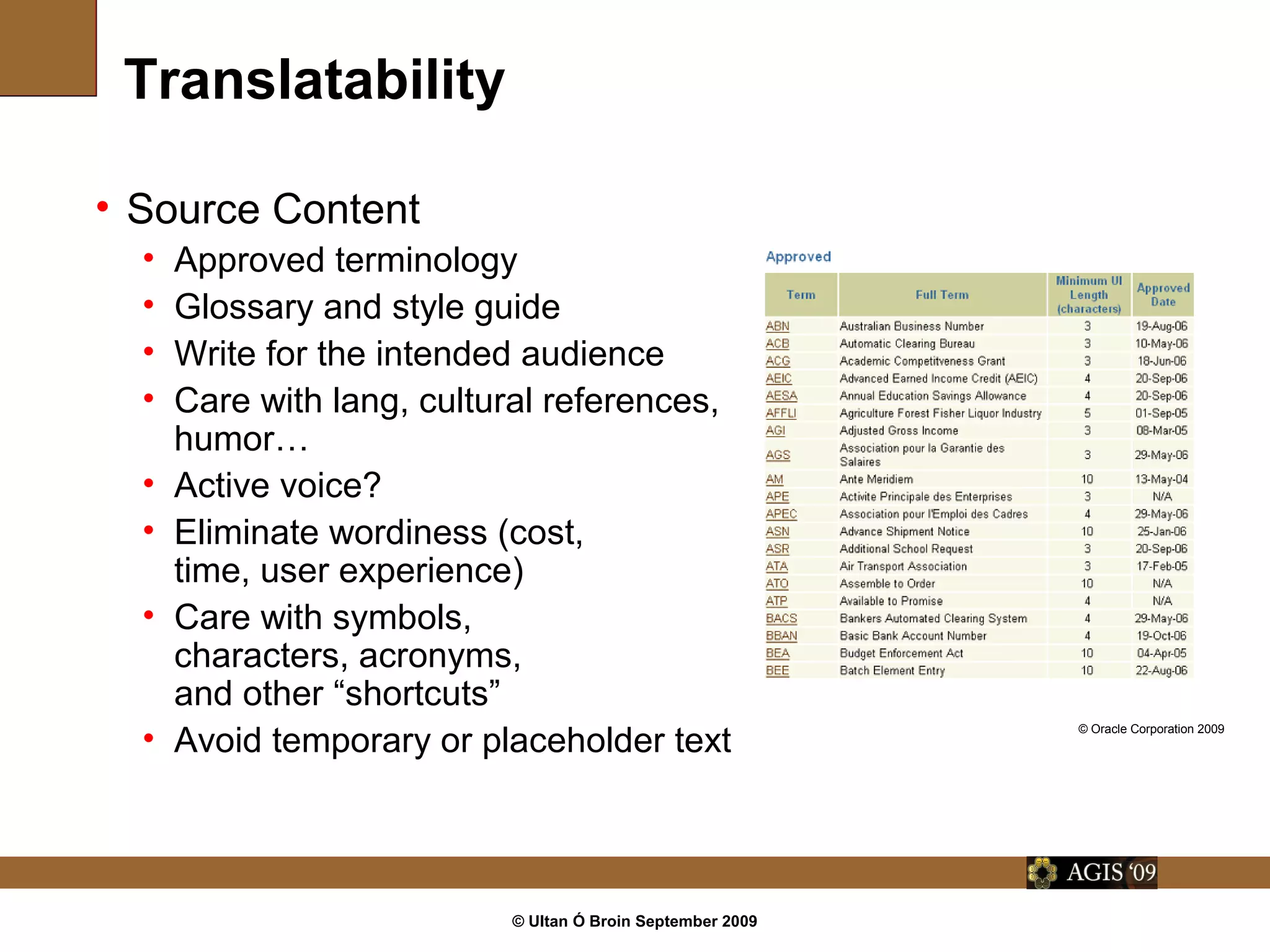 © Ultan Ó Broin September 2009
Translatability
• Source Content
• Approved terminology
• Glossary and style guide
• Write for the intended audience
• Care with lang, cultural references,
humor…
• Active voice?
• Eliminate wordiness (cost,
time, user experience)
• Care with symbols,
characters, acronyms,
and other “shortcuts”
• Avoid temporary or placeholder text
© Oracle Corporation 2009
 