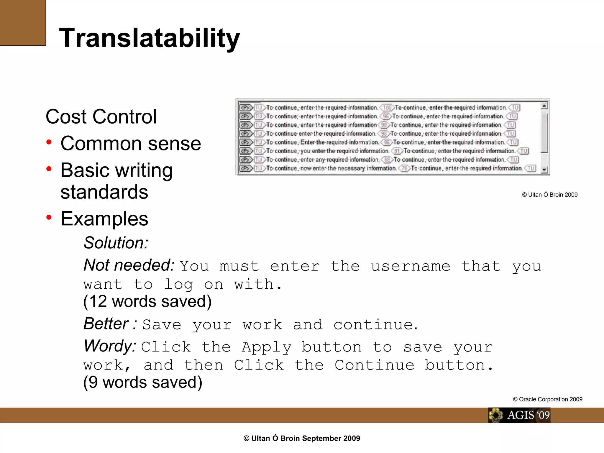 © Ultan Ó Broin September 2009
Translatability
Cost Control
• Common sense
• Basic writing
standards
• Examples
Solution:
Not needed: You must enter the username that you
want to log on with.
(12 words saved)
Better : Save your work and continue.
Wordy: Click the Apply button to save your
work, and then Click the Continue button.
(9 words saved)
© Oracle Corporation 2009
© Ultan Ó Broin 2009
 