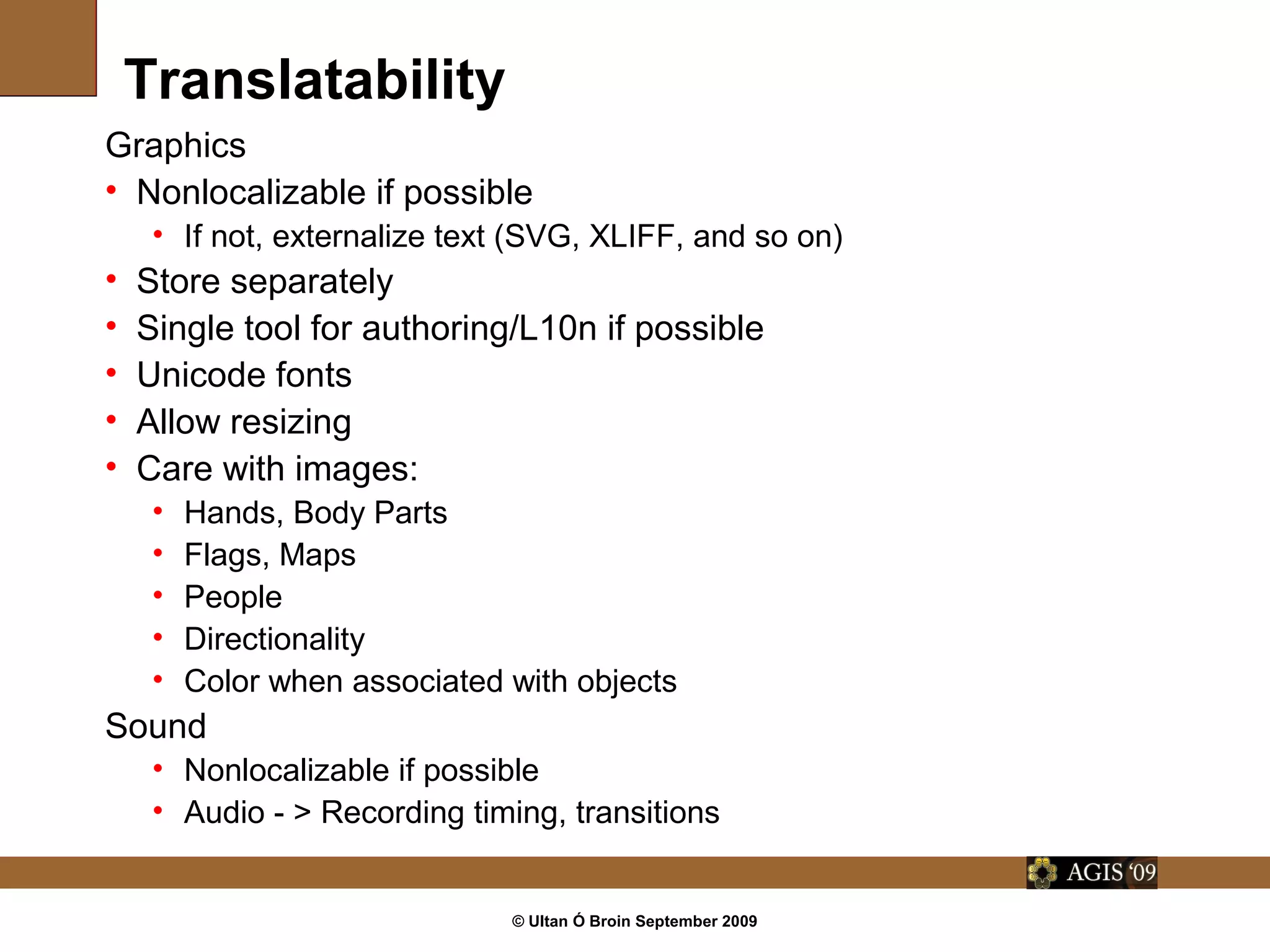 © Ultan Ó Broin September 2009
Translatability
Graphics
• Nonlocalizable if possible
• If not, externalize text (SVG, XLIFF, and so on)
• Store separately
• Single tool for authoring/L10n if possible
• Unicode fonts
• Allow resizing
• Care with images:
• Hands, Body Parts
• Flags, Maps
• People
• Directionality
• Color when associated with objects
Sound
• Nonlocalizable if possible
• Audio - > Recording timing, transitions
 