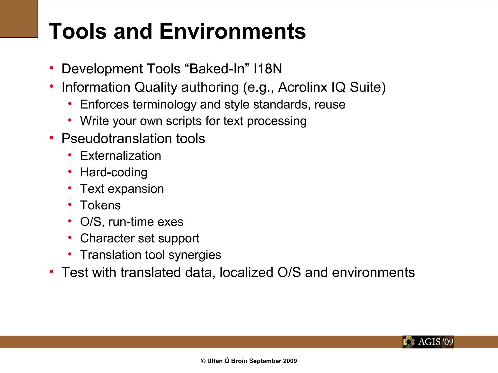 © Ultan Ó Broin September 2009
Tools and Environments
• Development Tools “Baked-In” I18N
• Information Quality authoring (e.g., Acrolinx IQ Suite)
• Enforces terminology and style standards, reuse
• Write your own scripts for text processing
• Pseudotranslation tools
• Externalization
• Hard-coding
• Text expansion
• Tokens
• O/S, run-time exes
• Character set support
• Translation tool synergies
• Test with translated data, localized O/S and environments
 