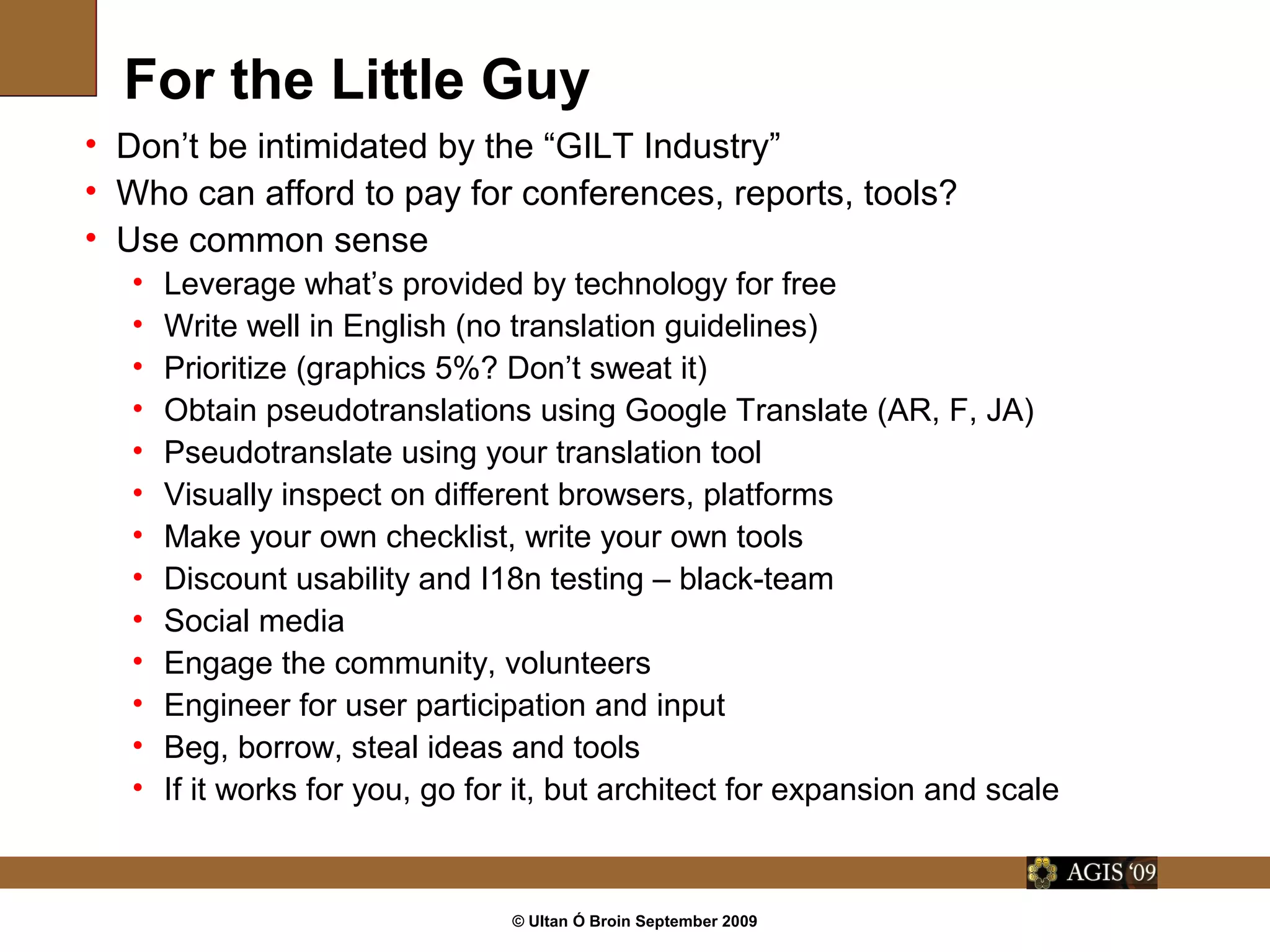© Ultan Ó Broin September 2009
For the Little Guy
• Don’t be intimidated by the “GILT Industry”
• Who can afford to pay for conferences, reports, tools?
• Use common sense
• Leverage what’s provided by technology for free
• Write well in English (no translation guidelines)
• Prioritize (graphics 5%? Don’t sweat it)
• Obtain pseudotranslations using Google Translate (AR, F, JA)
• Pseudotranslate using your translation tool
• Visually inspect on different browsers, platforms
• Make your own checklist, write your own tools
• Discount usability and I18n testing – black-team
• Social media
• Engage the community, volunteers
• Engineer for user participation and input
• Beg, borrow, steal ideas and tools
• If it works for you, go for it, but architect for expansion and scale
 