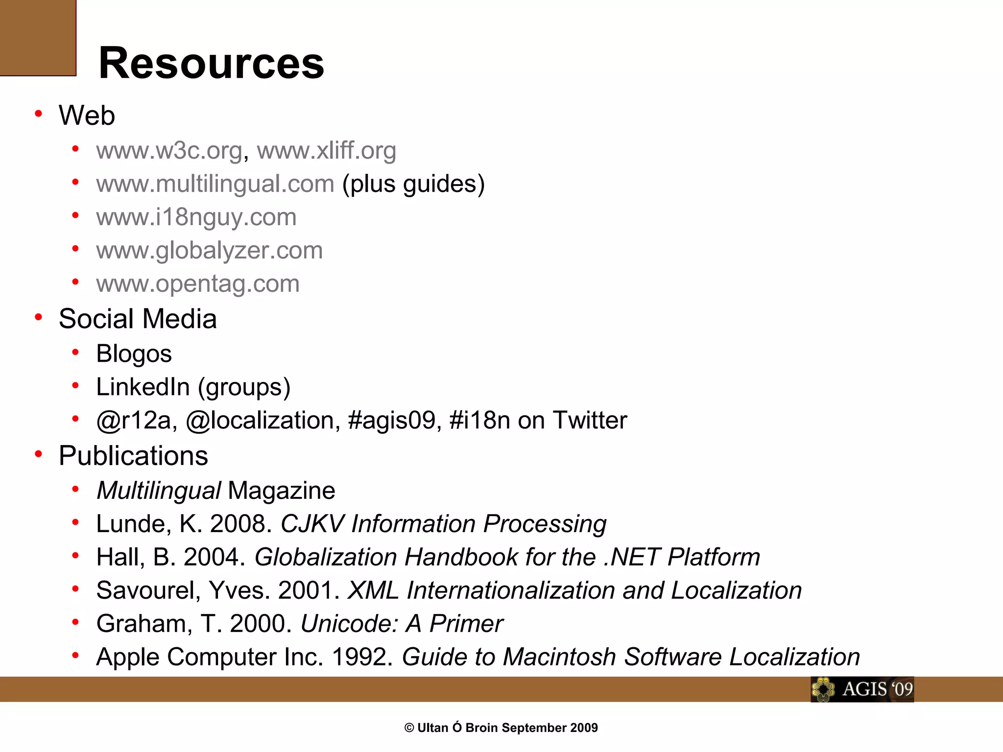 © Ultan Ó Broin September 2009
Resources
• Web
• www.w3c.org, www.xliff.org
• www.multilingual.com (plus guides)
• www.i18nguy.com
• www.globalyzer.com
• www.opentag.com
• Social Media
• Blogos
• LinkedIn (groups)
• @r12a, @localization, #agis09, #i18n on Twitter
• Publications
• Multilingual Magazine
• Lunde, K. 2008. CJKV Information Processing
• Hall, B. 2004. Globalization Handbook for the .NET Platform
• Savourel, Yves. 2001. XML Internationalization and Localization
• Graham, T. 2000. Unicode: A Primer
• Apple Computer Inc. 1992. Guide to Macintosh Software Localization
 