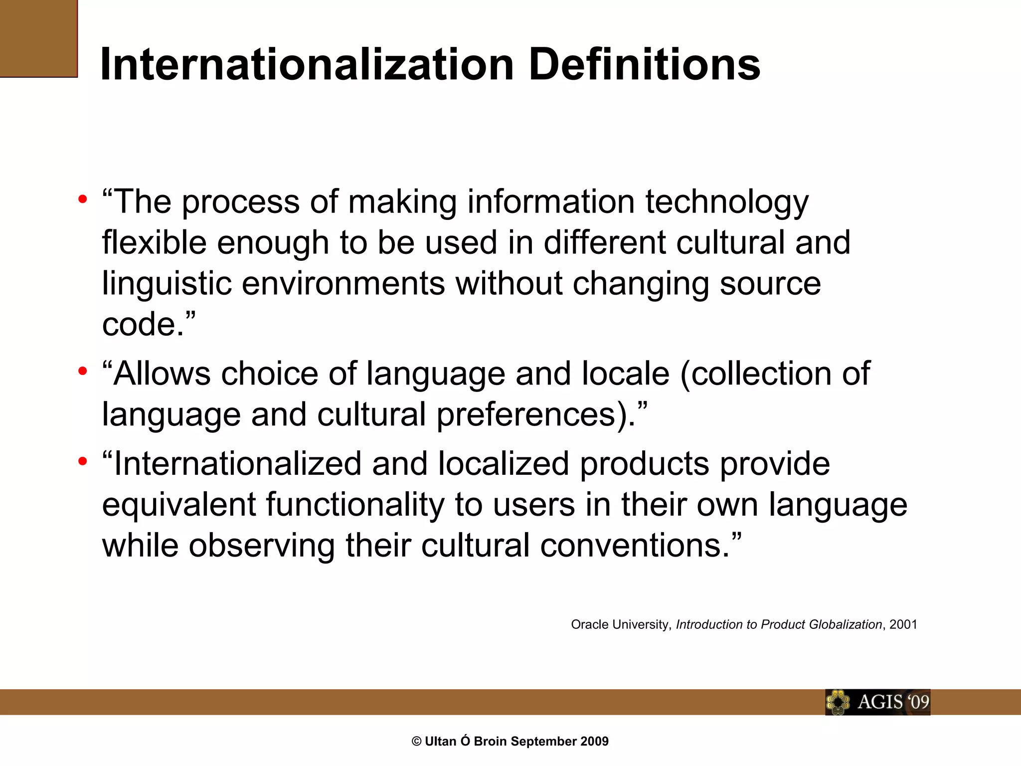 © Ultan Ó Broin September 2009
Internationalization Definitions
• “The process of making information technology
flexible enough to be used in different cultural and
linguistic environments without changing source
code.”
• “Allows choice of language and locale (collection of
language and cultural preferences).”
• “Internationalized and localized products provide
equivalent functionality to users in their own language
while observing their cultural conventions.”
Oracle University, Introduction to Product Globalization, 2001
 