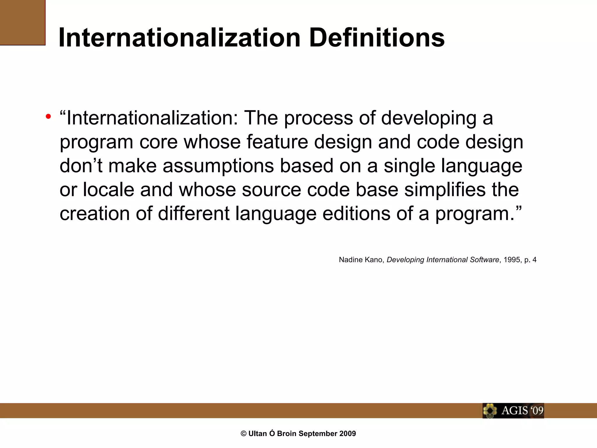 © Ultan Ó Broin September 2009
Internationalization Definitions
• “Internationalization: The process of developing a
program core whose feature design and code design
don’t make assumptions based on a single language
or locale and whose source code base simplifies the
creation of different language editions of a program.”
Nadine Kano, Developing International Software, 1995, p. 4
 