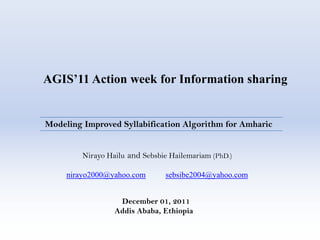 AGIS’11 Action week for Information sharing


Modeling Improved Syllabification Algorithm for Amharic


         Nirayo Hailu and Sebsbie Hailemariam (PhD.)

     nirayo2000@yahoo.com       sebsibe2004@yahoo.com


                   December 01, 2011
                  Addis Ababa, Ethiopia
 
