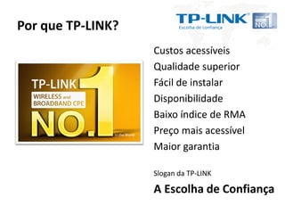 Por que TP-LINK?
                   Custos acessíveis
                   Qualidade superior
                   Fácil de instalar
                   Disponibilidade
                   Baixo índice de RMA
                   Preço mais acessível
                   Maior garantia

                   Slogan da TP-LINK

                   A Escolha de Confiança
 