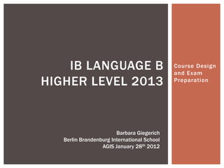 Course Design
and Exam
Preparation
IB LANGUAGE B
HIGHER LEVEL 2013
Barbara Giegerich
Berlin Brandenburg International School
AGIS January 28th 2012
 