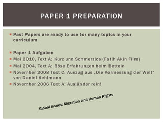  Past Papers are ready to use for many topics in your
curriculum
 Paper 1 Aufgaben
 Mai 2010, Text A: Kurz und Schmerzlos (Fatih Akin Film)
 Mai 2004, Text A: Böse Erfahrungen beim Betteln
 November 2008 Text C: Auszug aus „Die Vermessung der Welt“
von Daniel Kehlmann
 November 2006 Text A: Ausländer rein!
PAPER 1 PREPARATION
 