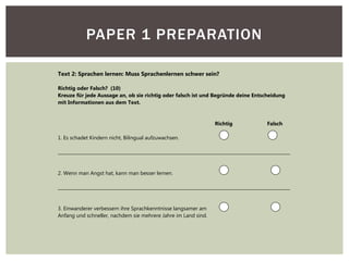 PAPER 1 PREPARATION
Text 2: Sprachen lernen: Muss Sprachenlernen schwer sein?
Richtig oder Falsch? (10)
Kreuze für jede Aussage an, ob sie richtig oder falsch ist und Begründe deine Entscheidung
mit Informationen aus dem Text.
Richtig Falsch
1. Es schadet Kindern nicht, Bilingual aufzuwachsen.
_________________________________________________________________________________________________________
2. Wenn man Angst hat, kann man besser lernen.
_________________________________________________________________________________________________________
3. Einwanderer verbessern ihre Sprachkenntnisse langsamer am
Anfang und schneller, nachdem sie mehrere Jahre im Land sind.
 