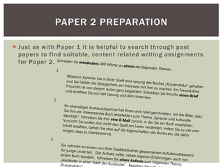  Just as with Paper 1 it is helpful to search through past
papers to find suitable, content related writing assignments
for Paper 2.
PAPER 2 PREPARATION
Schreiben Sie mindestens 400 Wörter zu einem der folgenden Themen.1.
Wladimir Kaminer hat in Ihrer Stadt eine Lesung des Buches „Russendisko“ gehalten
und Sie hatten die Gelegenheit, ein Interview mit ihm zu machen. Ein Freund/eine
Freundin ist von diesem Autor ganz begeistert. Schreiben Sie ihm/ihr einen Brief
und erzählen Sie von der Lesung und dem Interview.
2.
Ihr ehemaliger Austauschpartner hat Ihnen eine Mail geschrieben, mit der Bitte, dass
Sie ihm ein interessantes Buch empfehlen zum Thema „Sprache und kulturelle
Identität“. Schreiben Sie ihm eine E-Mail zurück, in der Sie ein Buch empfehlen.
Vorsicht! Sie wollen ihm nicht den Spaß am Lesen verderben, indem Sie zu viel vom
Inhalt erzählen. Gehen Sie eher auf die Eigenschaften des Buchs ein, die dafür
sorgen, dass es interessant ist.
3.
Sie nehmen an einem von Ihrer Stadtbibliothek gesponserten Aufsatzwettbewerb
für junge Leute teil. Der Aufsatz sollte, neben eigenen Erfahrungen, auch von
einem Buch handeln. Schreiben Sie einen Aufsatz zum folgenden Thema:
„Ausländer in einer Stadt der Ausländer“. Bezie„Russend
 