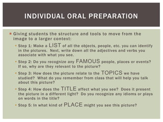  Giving students the structure and tools to move from the
image to a larger context:
 Step 1: Make a LIST of all the objects, people, etc. you can identify
in the pictures. Next, write down all the adjectives and verbs you
associate with what you see.
 Step 2: Do you recognize any FAMOUS people, places or events?
If so, why are they relevant to the picture?
 Step 3: How does the picture relate to the TOPICS we have
studied? What do you remember from class that will help you talk
about this picture?
 Step 4: How does the TITLE affect what you see? Does it present
the picture in a different light? Do you recognize any idioms or plays
on words in the title?
 Step 5: In what kind of PLACE might you see this picture?
INDIVIDUAL ORAL PREPARATION
 