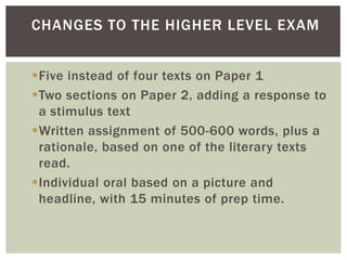 Five instead of four texts on Paper 1
Two sections on Paper 2, adding a response to
a stimulus text
Written assignment of 500-600 words, plus a
rationale, based on one of the literary texts
read.
Individual oral based on a picture and
headline, with 15 minutes of prep time.
CHANGES TO THE HIGHER LEVEL EXAM
 